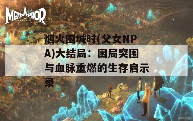 烟火围城时(父女NPA)大结局：困局突围与血脉重燃的生存启示录