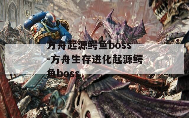 方舟起源鳄鱼boss-方舟生存进化起源鳄鱼boss