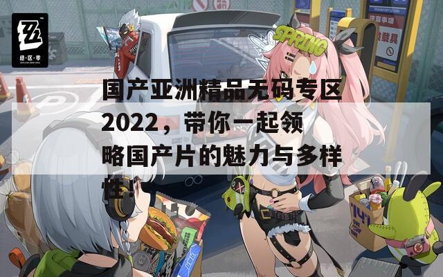 国产亚洲精品无码专区2022，带你一起领略国产片的魅力与多样性！