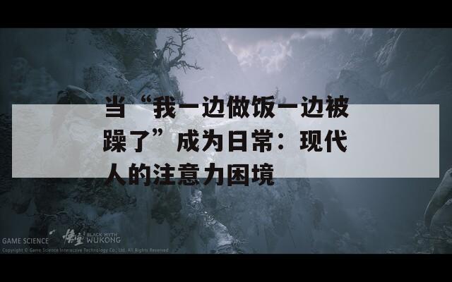 当“我一边做饭一边被躁了”成为日常：现代人的注意力困境