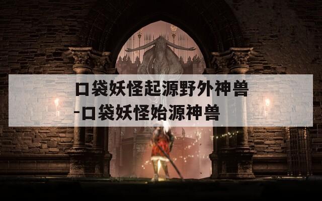 口袋妖怪起源野外神兽-口袋妖怪始源神兽