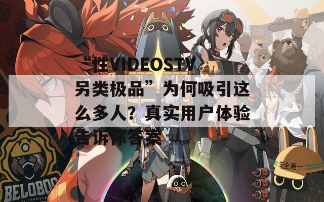 “性VIDEOSTV另类极品”为何吸引这么多人？真实用户体验告诉你答案