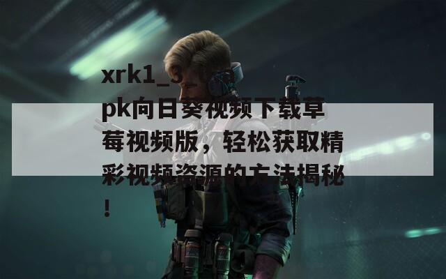 xrk1_3_0.apk向日葵视频下载草莓视频版，轻松获取精彩视频资源的方法揭秘！