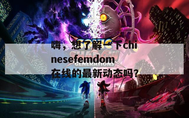 嗨，想了解一下chinesefemdom在线的最新动态吗？