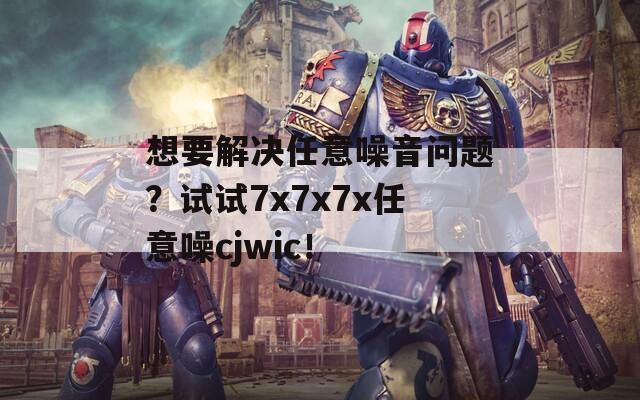 想要解决任意噪音问题？试试7x7x7x任意噪cjwic！