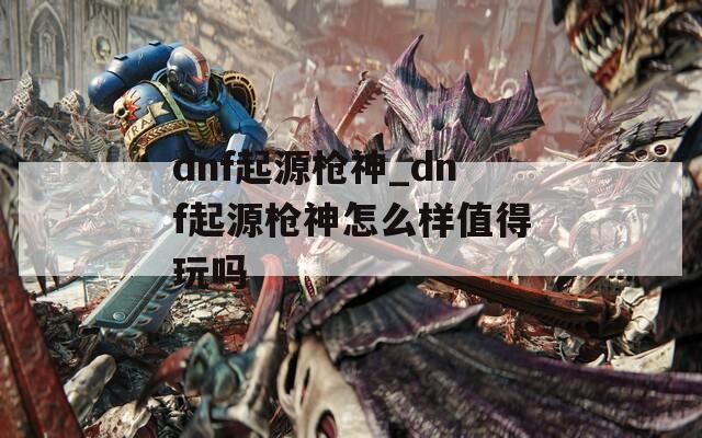 dnf起源枪神_dnf起源枪神怎么样值得玩吗