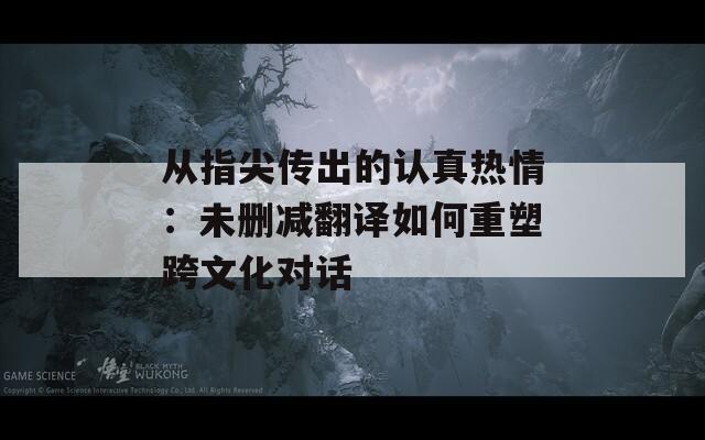 从指尖传出的认真热情：未删减翻译如何重塑跨文化对话