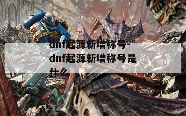 dnf起源新增称号-dnf起源新增称号是什么