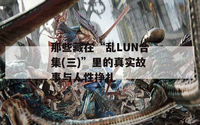 那些藏在“乱LUN合集(三)”里的真实故事与人性挣扎