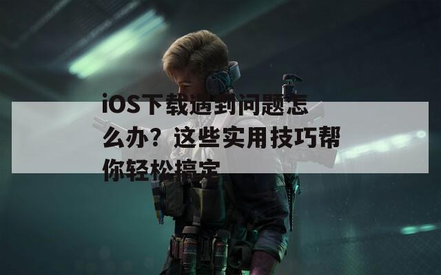 iOS下载遇到问题怎么办？这些实用技巧帮你轻松搞定