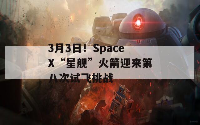 3月3日！SpaceX“星舰”火箭迎来第八次试飞挑战