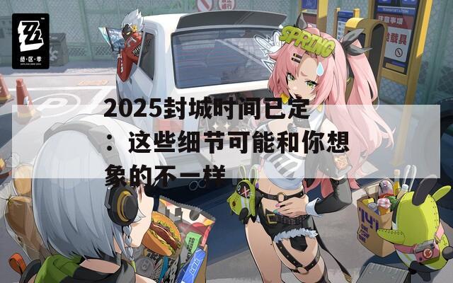 2025封城时间已定：这些细节可能和你想象的不一样