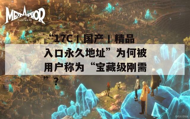 “17C丨国产丨精品入口永久地址”为何被用户称为“宝藏级刚需”？