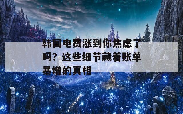 韩国电费涨到你焦虑了吗？这些细节藏着账单暴增的真相