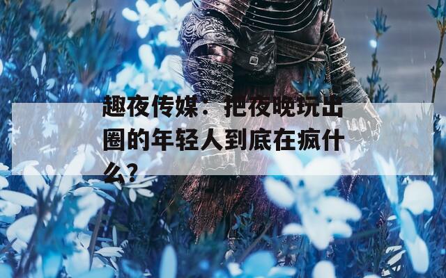 趣夜传媒：把夜晚玩出圈的年轻人到底在疯什么？