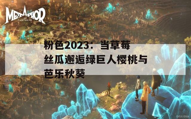 粉色2023：当草莓丝瓜邂逅绿巨人樱桃与芭乐秋葵