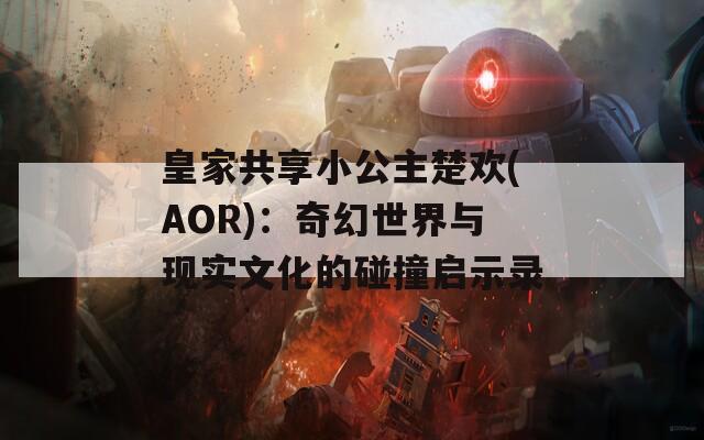 皇家共享小公主楚欢(AOR)：奇幻世界与现实文化的碰撞启示录