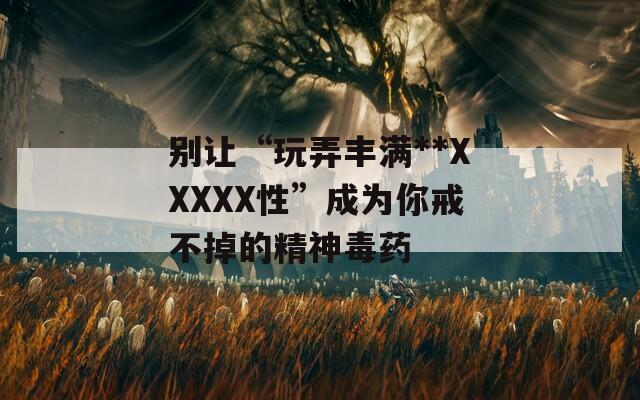 别让“玩弄丰满**XXXXX性”成为你戒不掉的精神毒药