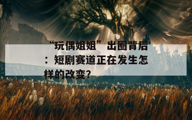 “玩偶姐姐”出圈背后：短剧赛道正在发生怎样的改变？