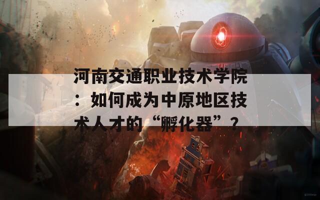 河南交通职业技术学院：如何成为中原地区技术人才的“孵化器”？