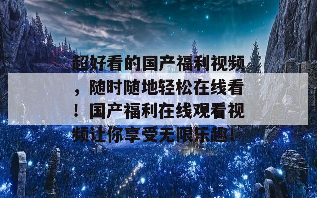 超好看的国产福利视频，随时随地轻松在线看！国产福利在线观看视频让你享受无限乐趣！