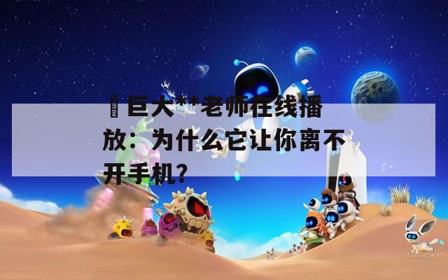 巜巨大**老师在线播放：为什么它让你离不开手机？