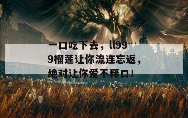 一口吃下去，ll999榴莲让你流连忘返，绝对让你爱不释口！