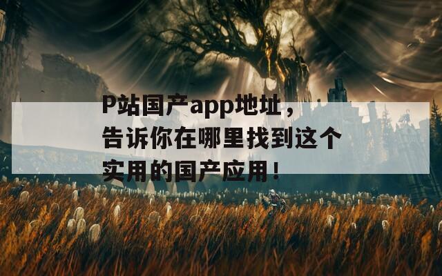 P站国产app地址，告诉你在哪里找到这个实用的国产应用！