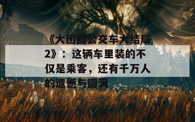 《大团圆公交车大结局2》：这辆车里装的不仅是乘客，还有千万人的遗憾与圆满