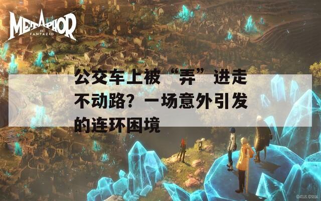 公交车上被“弄”进走不动路？一场意外引发的连环困境