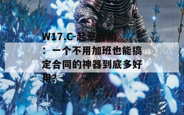 W17.C-起草官网：一个不用加班也能搞定合同的神器到底多好用？