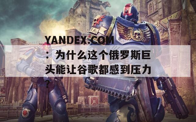 YANDEX.COM：为什么这个俄罗斯巨头能让谷歌都感到压力？