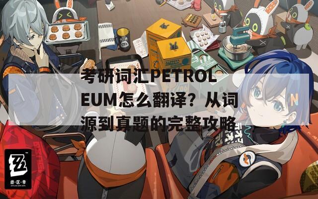 考研词汇PETROLEUM怎么翻译？从词源到真题的完整攻略