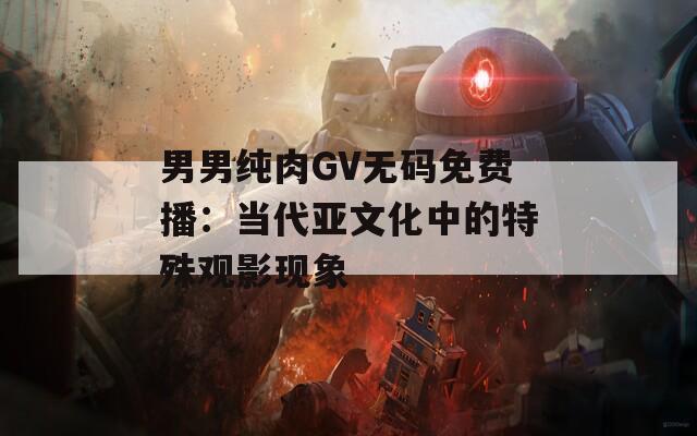 男男纯肉GV无码免费播：当代亚文化中的特殊观影现象