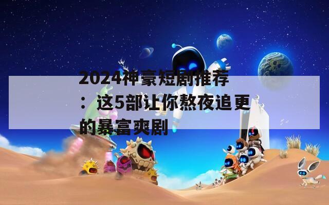 2024神豪短剧推荐：这5部让你熬夜追更的暴富爽剧