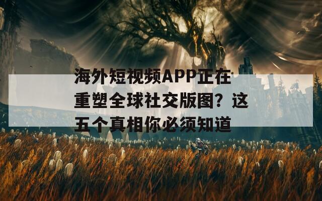 海外短视频APP正在重塑全球社交版图？这五个真相你必须知道