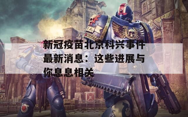 新冠疫苗北京科兴事件最新消息：这些进展与你息息相关