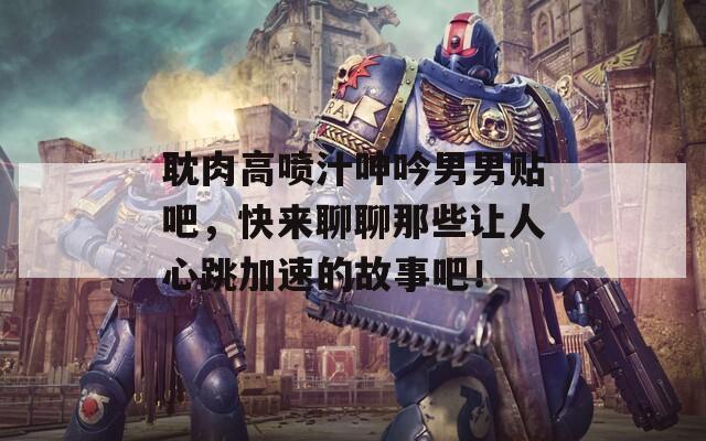 耽肉高喷汁呻吟男男贴吧，快来聊聊那些让人心跳加速的故事吧！