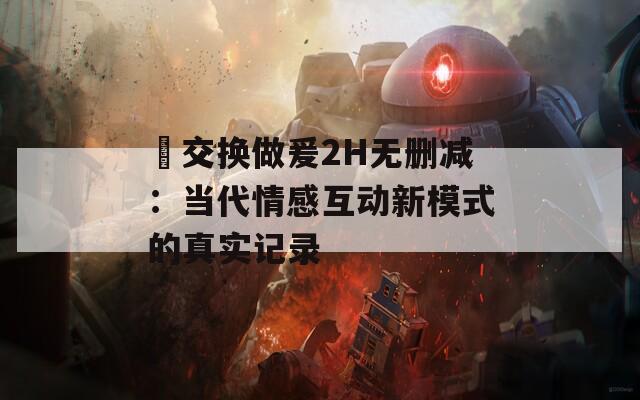 巜交换做爰2H无删减：当代情感互动新模式的真实记录