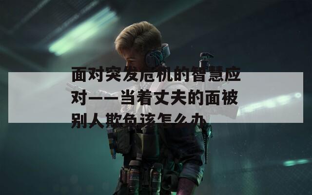 面对突发危机的智慧应对——当着丈夫的面被别人欺负该怎么办