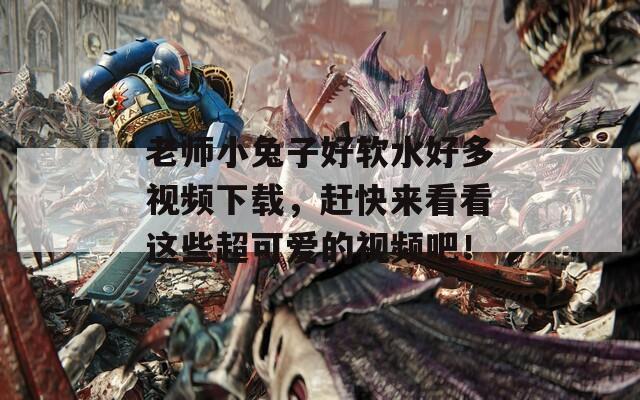 老师小兔子好软水好多视频下载，赶快来看看这些超可爱的视频吧！