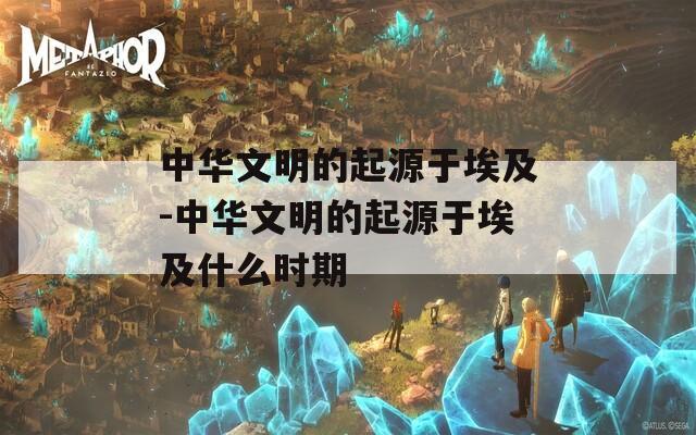 中华文明的起源于埃及-中华文明的起源于埃及什么时期