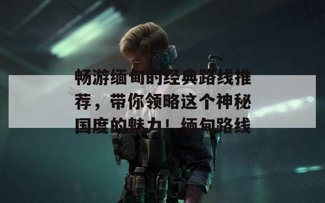 畅游缅甸的经典路线推荐，带你领略这个神秘国度的魅力！缅甸路线