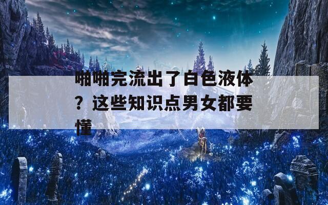 啪啪完流出了白色液体？这些知识点男女都要懂