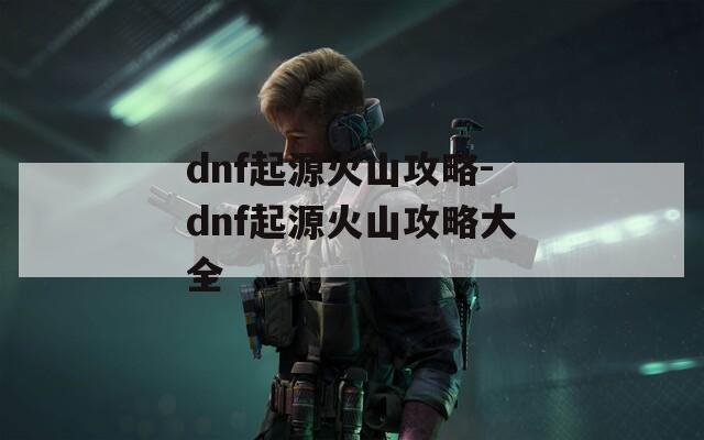 dnf起源火山攻略-dnf起源火山攻略大全