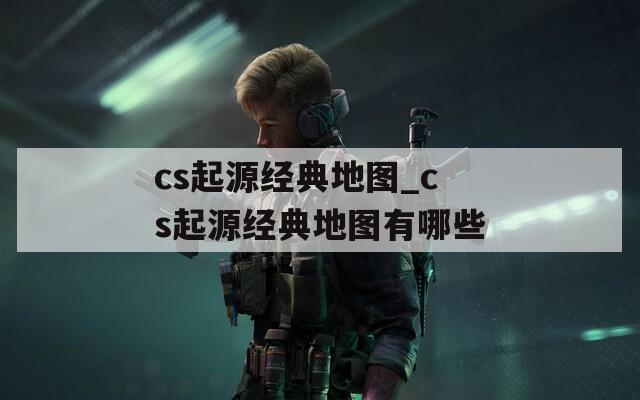 cs起源经典地图_cs起源经典地图有哪些