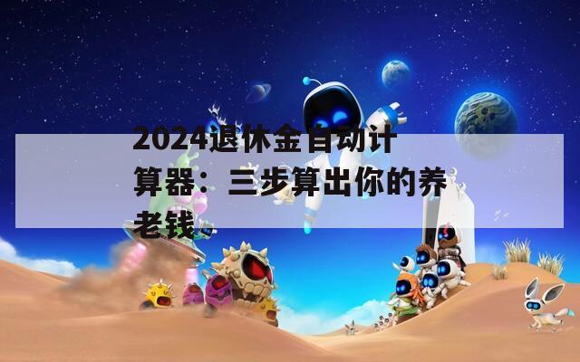 2024退休金自动计算器：三步算出你的养老钱