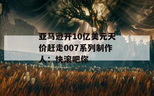 亚马逊开10亿美元天价赶走007系列制作人：快滚吧你