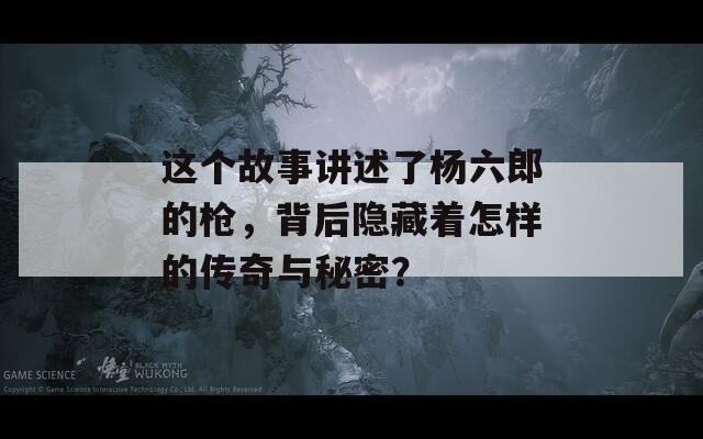 这个故事讲述了杨六郎的枪，背后隐藏着怎样的传奇与秘密？