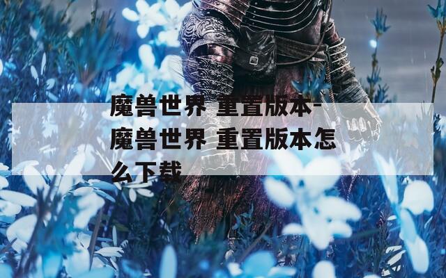 魔兽世界 重置版本-魔兽世界 重置版本怎么下载